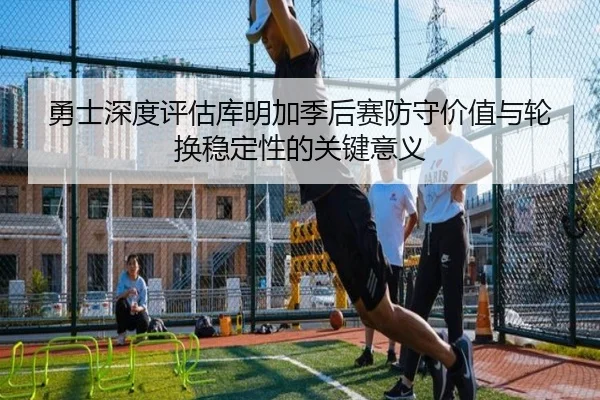勇士深度评估库明加季后赛防守价值与轮换稳定性的关键意义