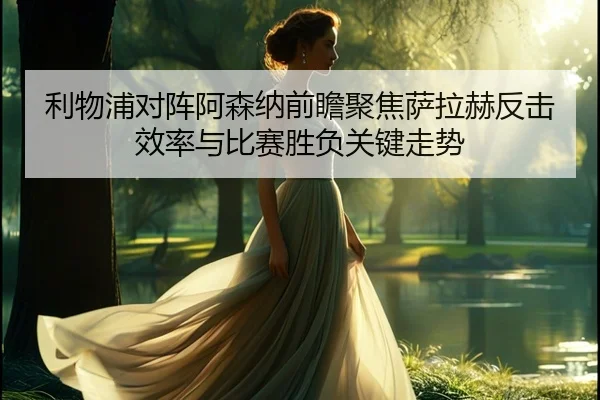 利物浦对阵阿森纳前瞻聚焦萨拉赫反击效率与比赛胜负关键走势