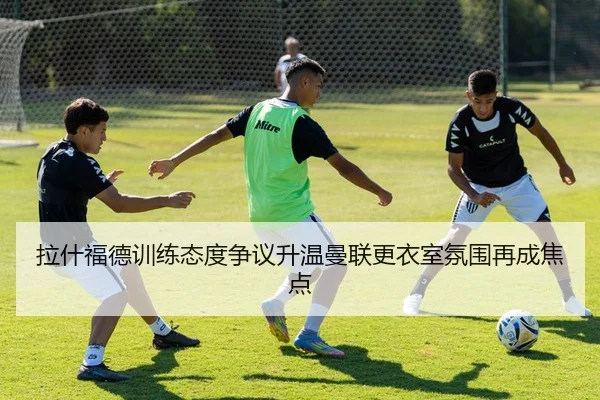 拉什福德训练态度争议升温曼联更衣室氛围再成焦点